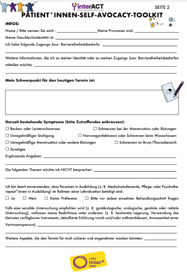 Die LaKo Inter* NRW möchte Euch ein Toolkit vorstellen, welches von der Jugend inter* Organisation @interact_adv konzipiert wurde. Das Toolkit ist eine Checkliste die intergeschlechtliche Patient*innen im Kontext von medizinischen Untersuchungen oder Artz*innenterminen mitführen und als eine Art von Checkliste verwenden können. Das Toolkit hat das Ziel, sich gut auf medizinische Termine vorzubereiten und möchte eine sichere, diskriminierungsarme sowie respektvolle und selbstbestimmte Versorgung sichern. Sowohl über unseren Shop als auch über den Linktree könnt ihr euch das Toolkit kostenlos herunterladen. Vielen lieb dank @interact_adv, für euer Vertrauen und dass wir euer Toolkit ins Deutsche übersetzten durften!